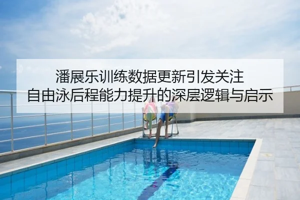 潘展乐训练数据更新引发关注 自由泳后程能力提升的深层逻辑与启示