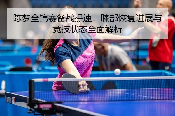 陈梦全锦赛备战提速：膝部恢复进展与竞技状态全面解析