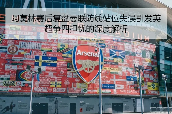 阿莫林赛后复盘曼联防线站位失误引发英超争四担忧的深度解析