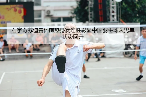 石宇奇苏迪曼杯前热身赛连胜彰显中国羽毛球队男单状态回升